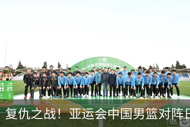 复仇之战！亚运会中国男篮对阵日本，4大底牌在手，赢球基本稳了